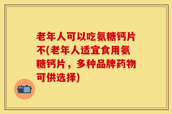 老年人可以吃氨糖钙片不(老年人适宜食用氨糖钙片，多种品牌药物可供选择)