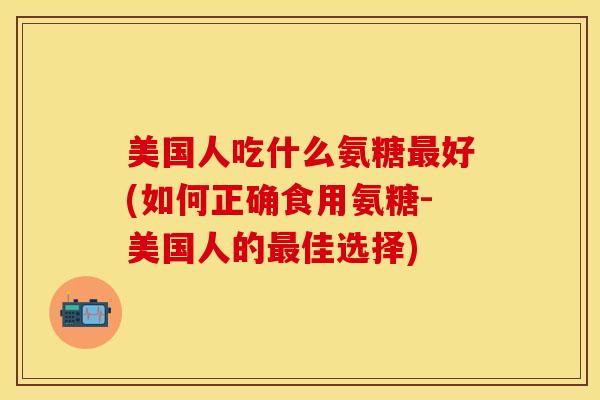 美国人吃什么氨糖好(如何正确食用氨糖-美国人的佳选择) 美国人吃什么氨糖好(如何正确食用氨糖-美国人的佳选择)