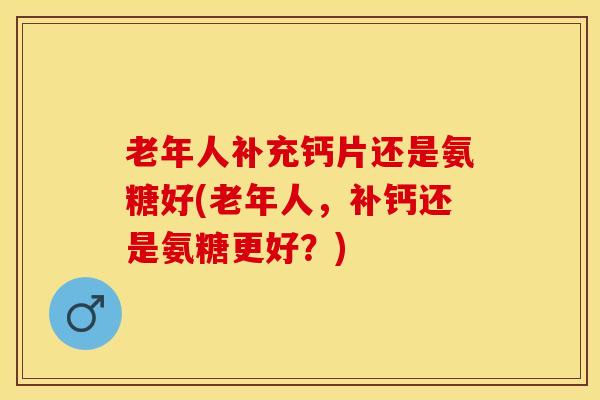 老年人补充钙片还是氨糖好(老年人，补钙还是氨糖更好？)