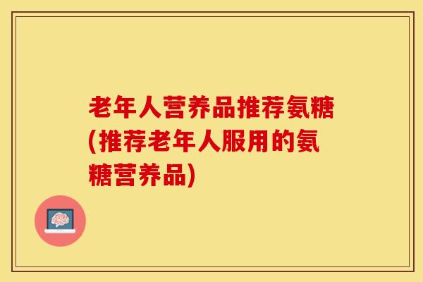 老年人营养品推荐氨糖(推荐老年人服用的氨糖营养品)