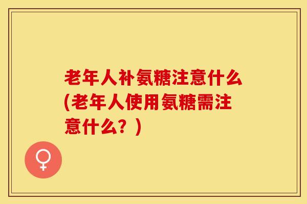 老年人补氨糖注意什么(老年人使用氨糖需注意什么？)