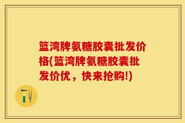 篮湾牌氨糖胶囊批发价格(篮湾牌氨糖胶囊批发价优，快来抢购!)