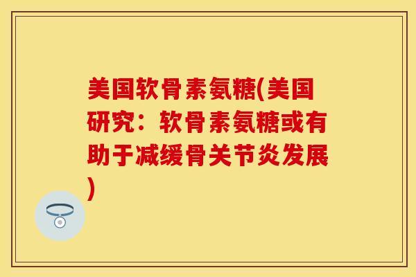 美国软骨素氨糖(美国研究：软骨素氨糖或有助于减缓骨关节炎发展)