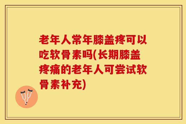 老年人常年膝盖疼可以吃软骨素吗(长期膝盖疼痛的老年人可尝试软骨素补充)