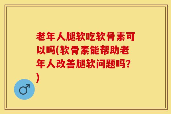 老年人腿软吃软骨素可以吗(软骨素能帮助老年人改善腿软问题吗？)