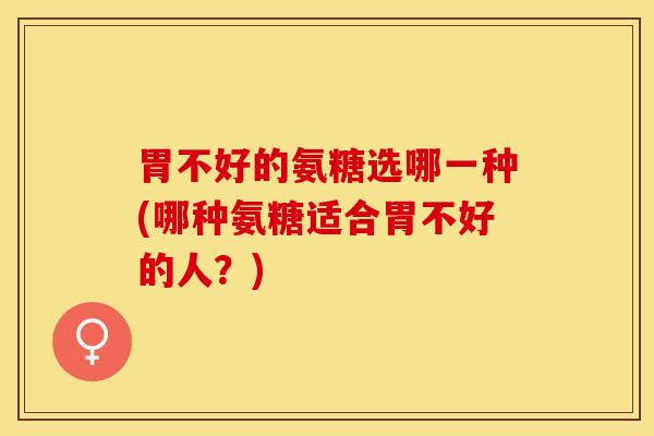 胃不好的氨糖选哪一种(哪种氨糖适合胃不好的人?) 胃不好的氨糖选哪一种(哪种氨糖适合胃不好的人?)