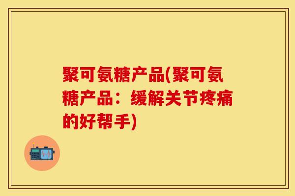 聚可氨糖产品(聚可氨糖产品：缓解关节疼痛的好帮手)