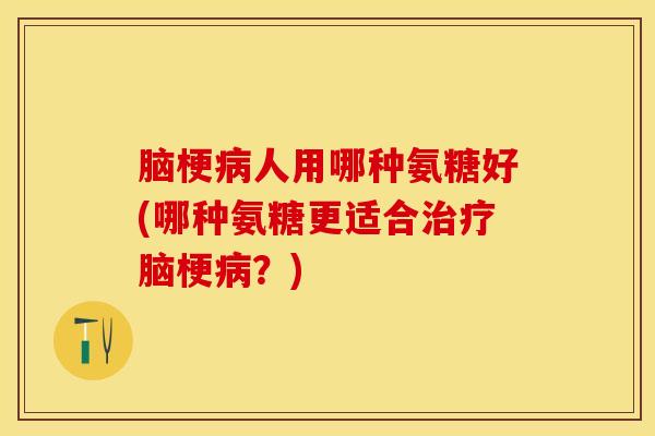 脑梗病人用哪种氨糖好(哪种氨糖更适合治疗脑梗病？)