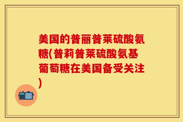 美国的普丽普莱硫酸氨糖(普莉普莱硫酸氨基葡萄糖在美国备受关注) 美国的普丽普莱硫酸氨糖(普莉普莱硫酸氨基葡萄糖在美国备受关注)