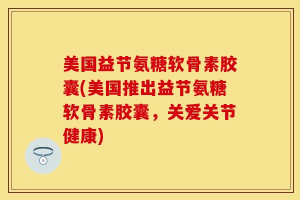 美国益节氨糖软骨素胶囊(美国推出益节氨糖软骨素胶囊，关爱关节健康)