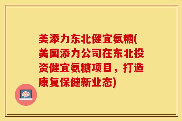 美添力东北健宜氨糖(美国添力公司在东北投资健宜氨糖项目,打造康复保健新业态) 美添力东北健宜氨糖(美国添力公司在东北投资健宜氨糖项目,打造康复保健新业态)
