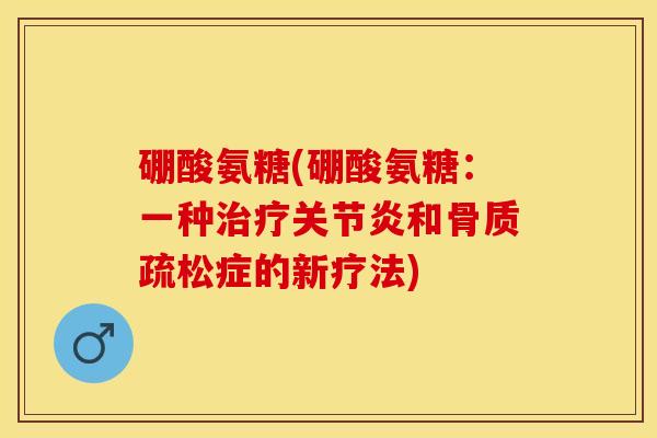 硼酸氨糖(硼酸氨糖：一种治疗关节炎和骨质疏松症的新疗法)