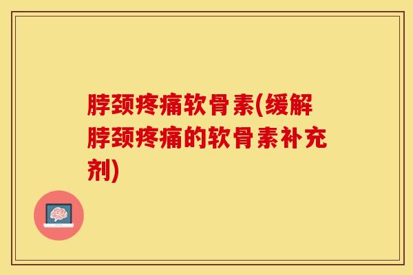 脖颈疼痛软骨素(缓解脖颈疼痛的软骨素补充剂)