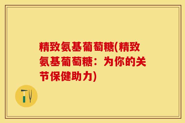 精致氨基葡萄糖(精致氨基葡萄糖：为你的关节保健助力)