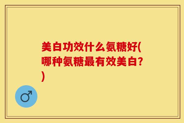 美白功效什么氨糖好(哪种氨糖有效美白?) 美白功效什么氨糖好(哪种氨糖有效美白?)