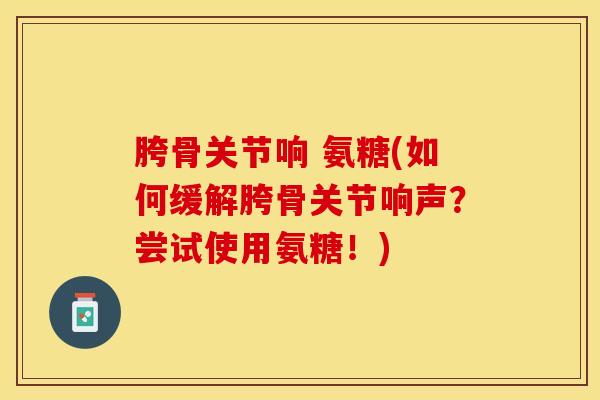 胯骨关节响 氨糖(如何缓解胯骨关节响声?尝试使用氨糖!) 胯骨关节响 氨糖(如何缓解胯骨关节响声?尝试使用氨糖!)