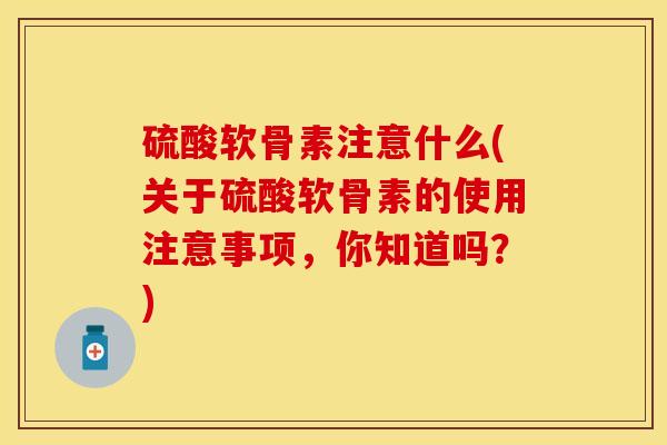 硫酸软骨素注意什么(关于硫酸软骨素的使用注意事项，你知道吗？)