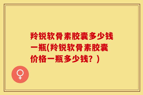 羚锐软骨素胶囊多少钱一瓶(羚锐软骨素胶囊价格一瓶多少钱？)