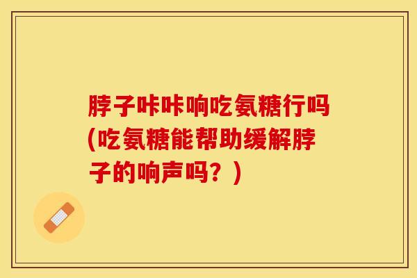 脖子咔咔响吃氨糖行吗(吃氨糖能帮助缓解脖子的响声吗？)