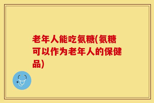 老年人能吃氨糖(氨糖可以作为老年人的保健品)