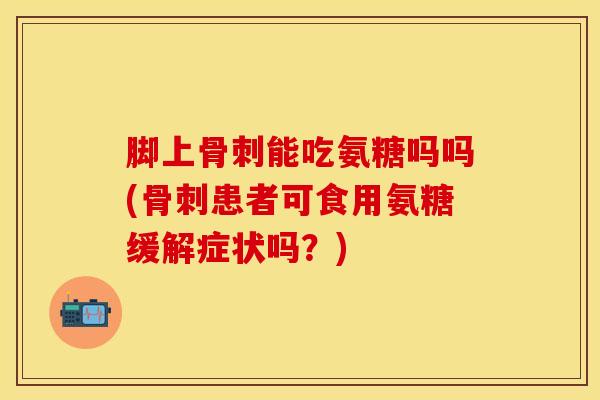 脚上骨刺能吃氨糖吗吗(骨刺患者可食用氨糖缓解症状吗？)