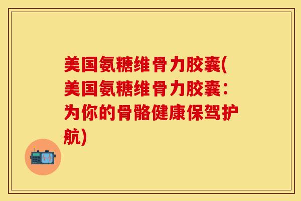 美国氨糖维骨力胶囊(美国氨糖维骨力胶囊：为你的骨骼健康保驾护航)