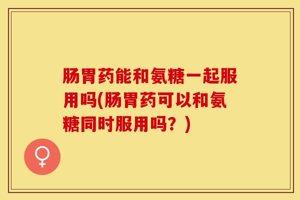 肠胃药能和氨糖一起服用吗(肠胃药可以和氨糖同时服用吗？)