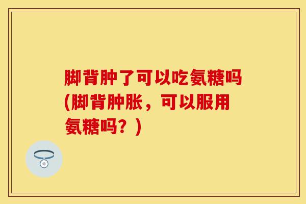 脚背肿了可以吃氨糖吗(脚背，可以服用氨糖吗？)