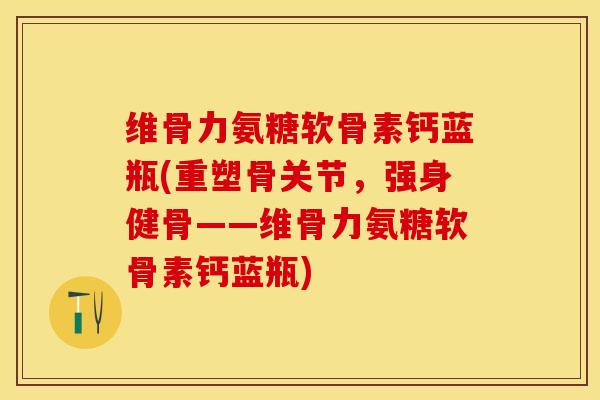 维骨力氨糖软骨素钙蓝瓶(重塑骨关节，强身健骨——维骨力氨糖软骨素钙蓝瓶)