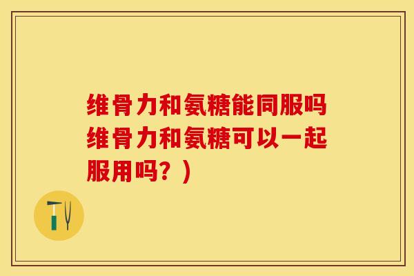 维骨力和氨糖能同服吗维骨力和氨糖可以一起服用吗?) 维骨力和氨糖能同服吗维骨力和氨糖可以一起服用吗?)
