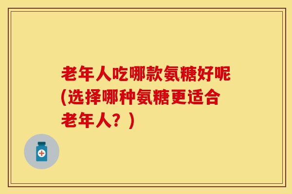 老年人吃哪款氨糖好呢(选择哪种氨糖更适合老年人？)