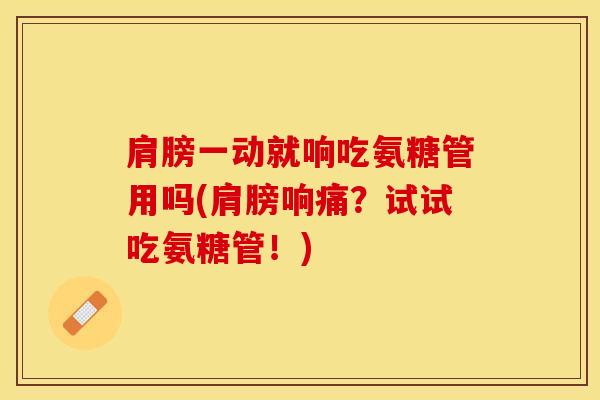 肩膀一动就响吃氨糖管用吗(肩膀响痛?试试吃氨糖管!) 肩膀一动就响吃氨糖管用吗(肩膀响痛?试试吃氨糖管!)
