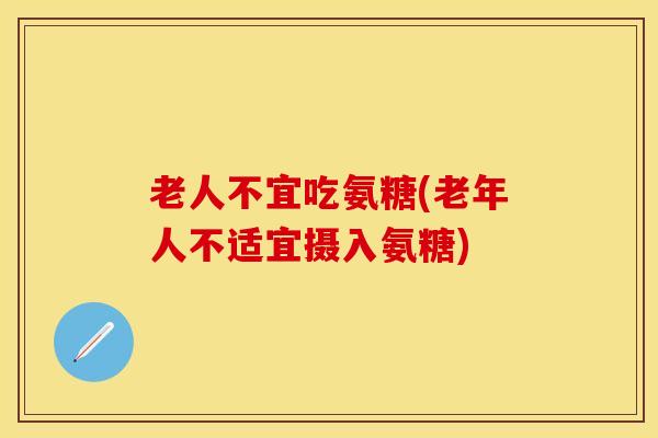 老人不宜吃氨糖(老年人不适宜摄入氨糖) 老人不宜吃氨糖(老年人不适宜摄入氨糖)