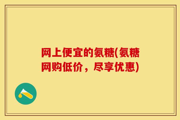 网上便宜的氨糖(氨糖网购低价，尽享优惠)
