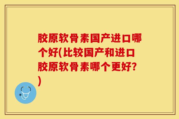胶原软骨素国产进口哪个好(比较国产和进口胶原软骨素哪个更好？)