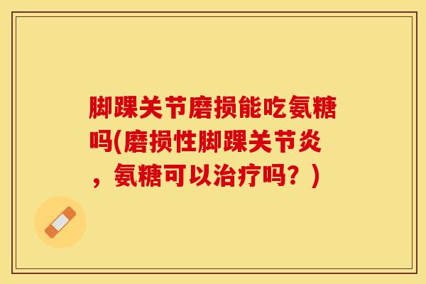 脚踝关节磨损能吃氨糖吗(磨损性脚踝关节炎，氨糖可以治疗吗？)