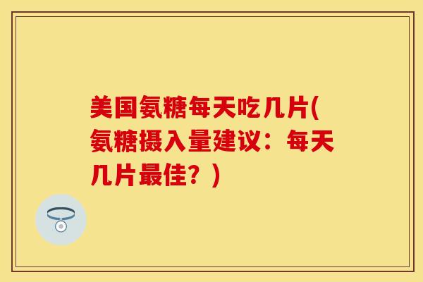 美国氨糖每天吃几片(氨糖摄入量建议：每天几片最佳？)