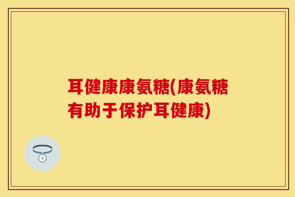 耳健康康氨糖(康氨糖有助于保护耳健康) 耳健康康氨糖(康氨糖有助于保护耳健康)