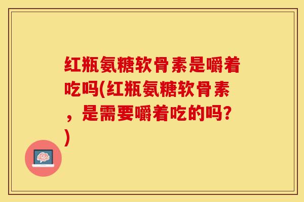 红瓶氨糖软骨素是嚼着吃吗(红瓶氨糖软骨素，是需要嚼着吃的吗？)