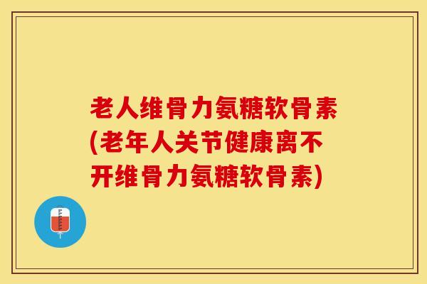 老人维骨力氨糖软骨素(老年人关节健康离不开维骨力氨糖软骨素)