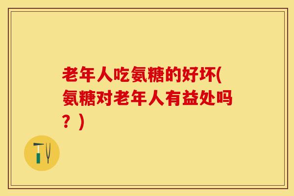 老年人吃氨糖的好坏(氨糖对老年人有益处吗？)