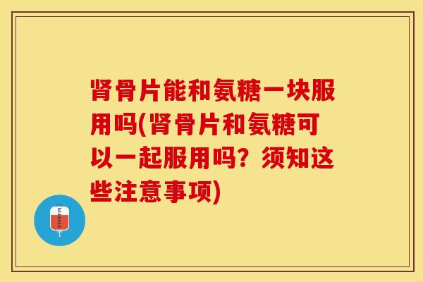 肾骨片能和氨糖一块服用吗(肾骨片和氨糖可以一起服用吗？须知这些注意事项)