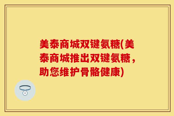 美泰商城双键氨糖(美泰商城推出双键氨糖,助您维护骨骼健康) 美泰商城双键氨糖(美泰商城推出双键氨糖,助您维护骨骼健康)
