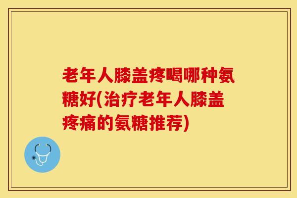老年人膝盖疼喝哪种氨糖好(治疗老年人膝盖疼痛的氨糖推荐)