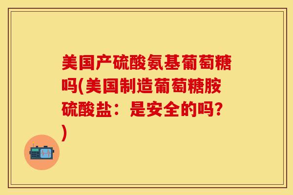 美国产硫酸氨基葡萄糖吗(美国制造葡萄糖胺硫酸盐：是安全的吗？)