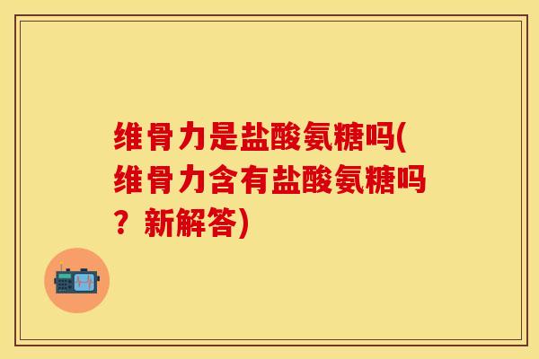 维骨力是盐酸氨糖吗(维骨力含有盐酸氨糖吗？新解答)