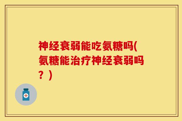 神经衰弱能吃氨糖吗(氨糖能治疗神经衰弱吗？)