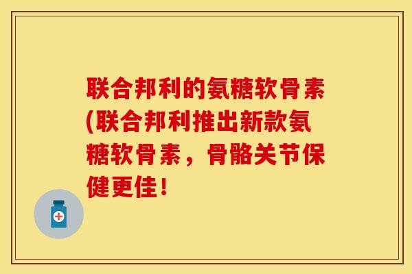 联合邦利的氨糖软骨素(联合邦利推出新款氨糖软骨素，骨骼关节保健更佳！