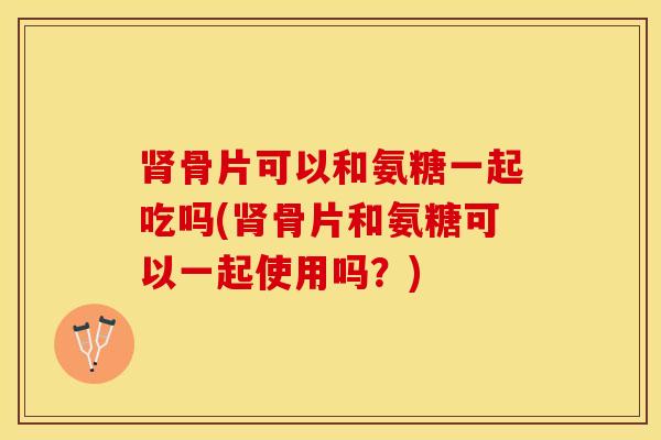 肾骨片可以和氨糖一起吃吗(肾骨片和氨糖可以一起使用吗？)