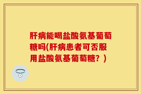 能喝盐酸氨基葡萄糖吗(患者可否服用盐酸氨基葡萄糖?) 能喝盐酸氨基葡萄糖吗(患者可否服用盐酸氨基葡萄糖?)